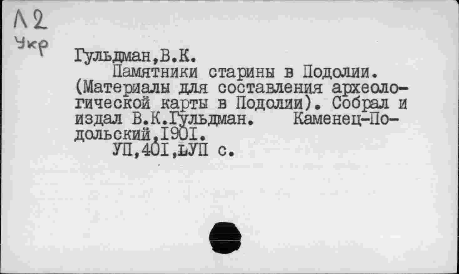 ﻿Л2.
Гульдаан,В.К.
Памятники старины в Подолии.
(Материалы для составления археологической карты в Подолии). Собрал и издал В.К.Гульдман. Каменец-Подольский. 1901.
УП,401,ЬУП с.